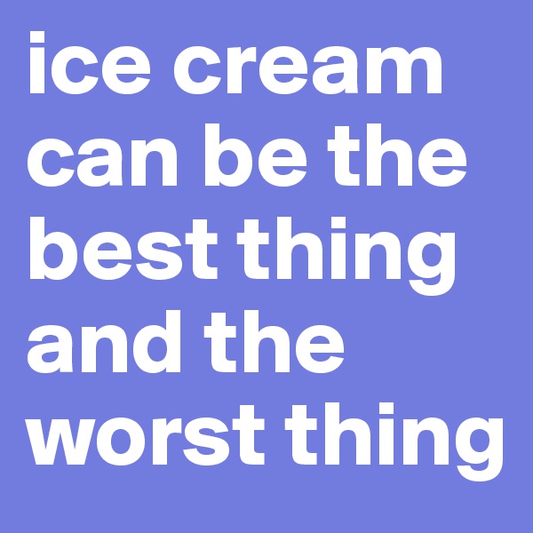 ice cream can be the best thing and the worst thing