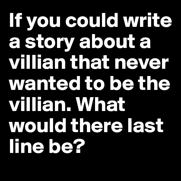 If you could write a story about a villian that never wanted to be the villian. What would there last line be?
