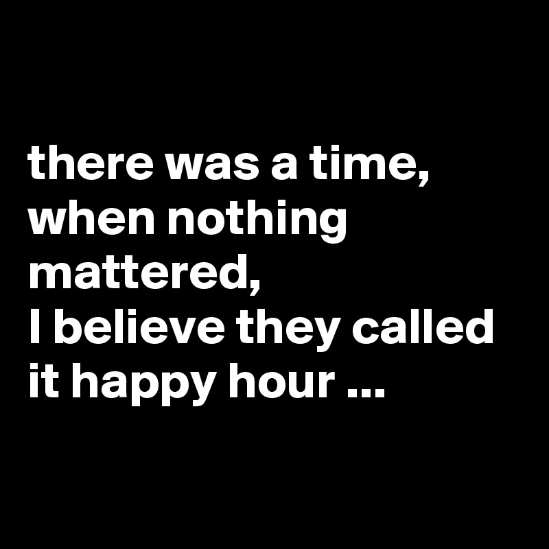 

there was a time, when nothing mattered, 
I believe they called it happy hour ...

