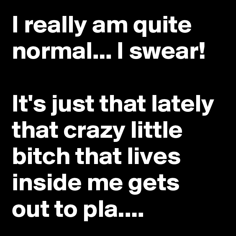 I really am quite normal... I swear!                                        It's just that lately that crazy little bitch that lives inside me gets out to pla....  