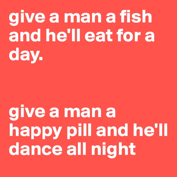 give a man a fish and he'll eat for a day. 


give a man a happy pill and he'll dance all night
