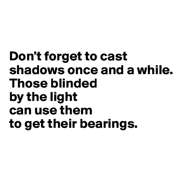 


Don't forget to cast shadows once and a while. 
Those blinded 
by the light 
can use them 
to get their bearings. 


