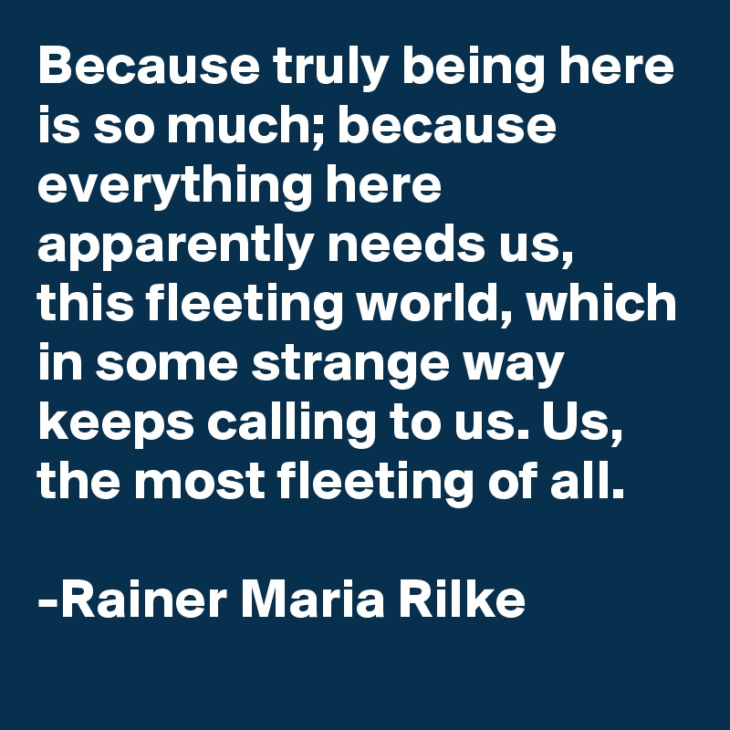 Because truly being here is so much; because everything here apparently needs us, this fleeting world, which in some strange way keeps calling to us. Us, the most fleeting of all.

-Rainer Maria Rilke