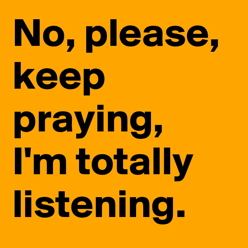 No, please, keep praying, I'm totally listening.