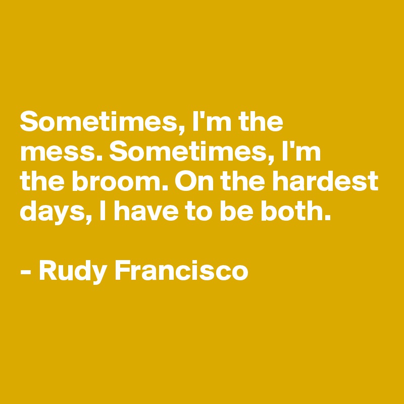 


Sometimes, I'm the 
mess. Sometimes, I'm 
the broom. On the hardest days, I have to be both.

- Rudy Francisco


