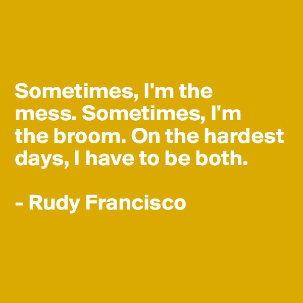 


Sometimes, I'm the 
mess. Sometimes, I'm 
the broom. On the hardest days, I have to be both.

- Rudy Francisco


