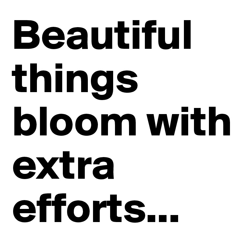 Beautiful things bloom with extra efforts...