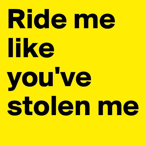 Ride me like you've stolen me