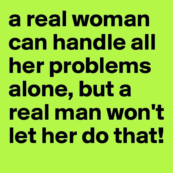 a real woman can handle all her problems alone, but a real man won't let her do that!
