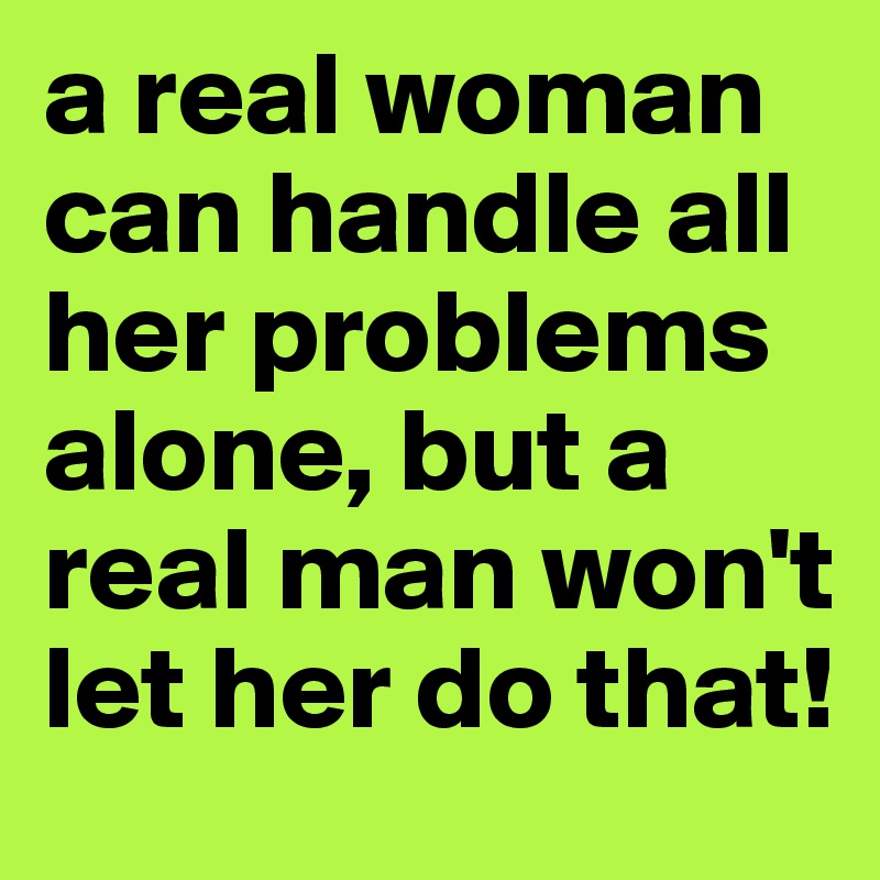 a real woman can handle all her problems alone, but a real man won't let her do that!