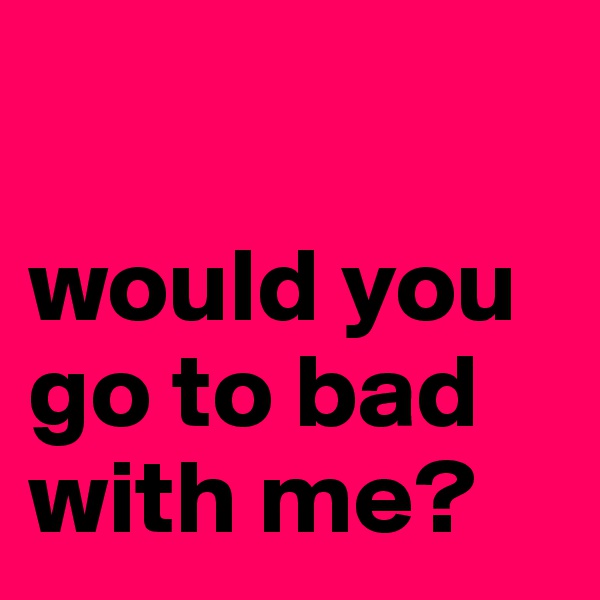 

would you go to bad with me?