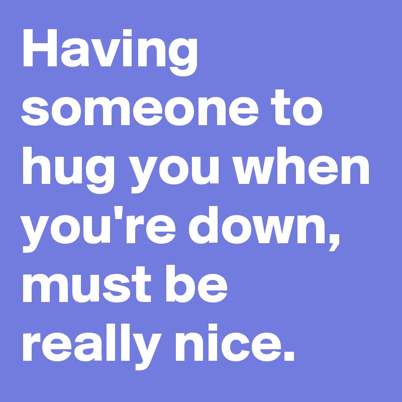 Having someone to hug you when you're down, must be really nice.