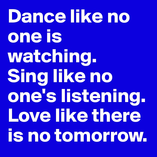 Dance like no one is watching.
Sing like no one's listening. Love like there is no tomorrow.