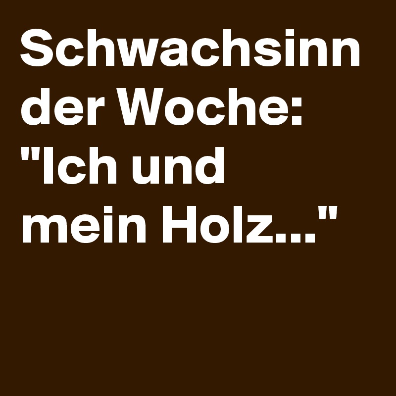 Schwachsinn der Woche: "Ich und mein Holz..."