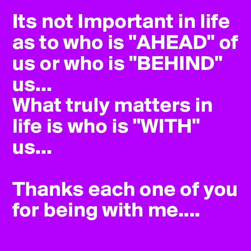 Its not Important in life as to who is "AHEAD" of us or who is "BEHIND" us...
What truly matters in life is who is "WITH" us...

Thanks each one of you for being with me....
