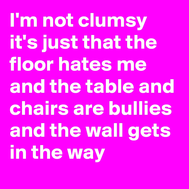 I'm not clumsy it's just that the floor hates me and the table and chairs are bullies and the wall gets in the way