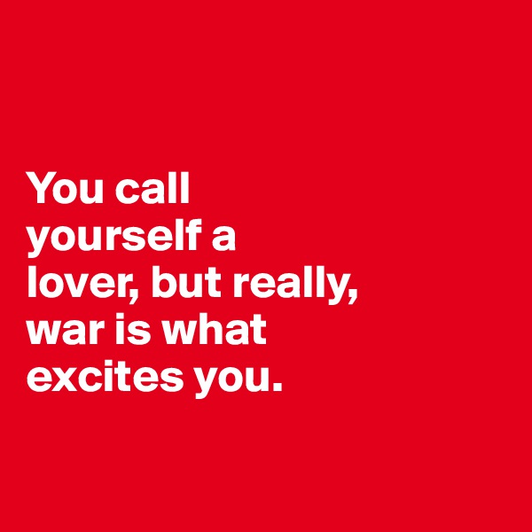 


You call 
yourself a 
lover, but really, 
war is what 
excites you.

