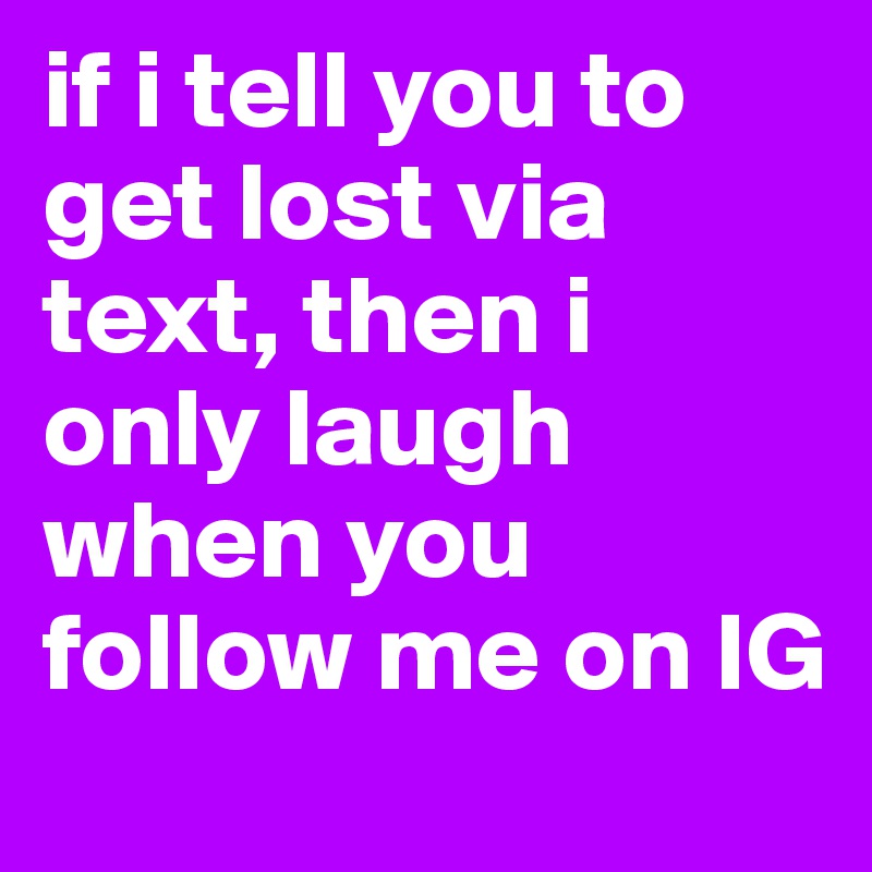 if i tell you to get lost via text, then i only laugh when you follow me on IG