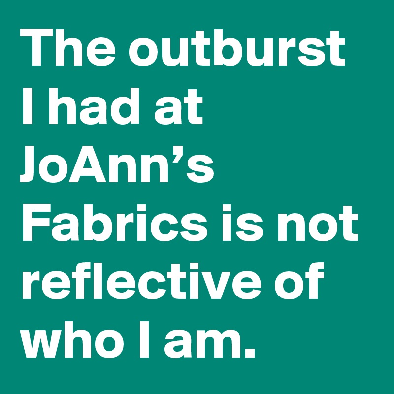 The outburst I had at JoAnn’s Fabrics is not reflective of who I am.