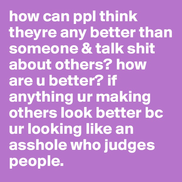 how can ppl think theyre any better than someone & talk shit about others? how are u better? if anything ur making others look better bc ur looking like an asshole who judges people. 