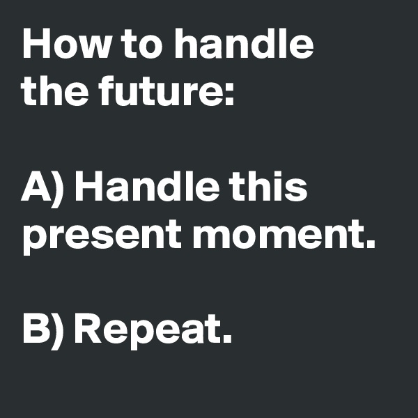 How to handle the future:

A) Handle this present moment. 

B) Repeat.