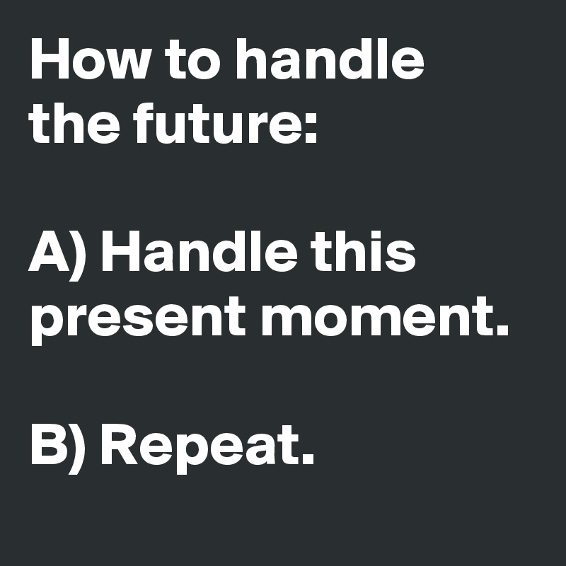 How to handle the future:

A) Handle this present moment. 

B) Repeat.
