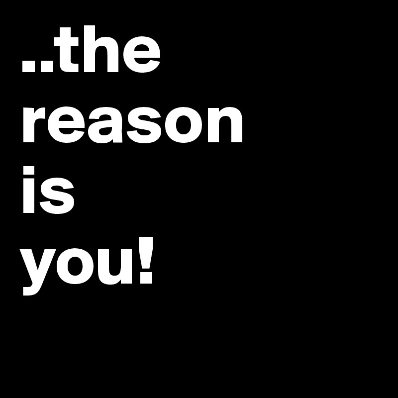 ..the reason 
is 
you!
