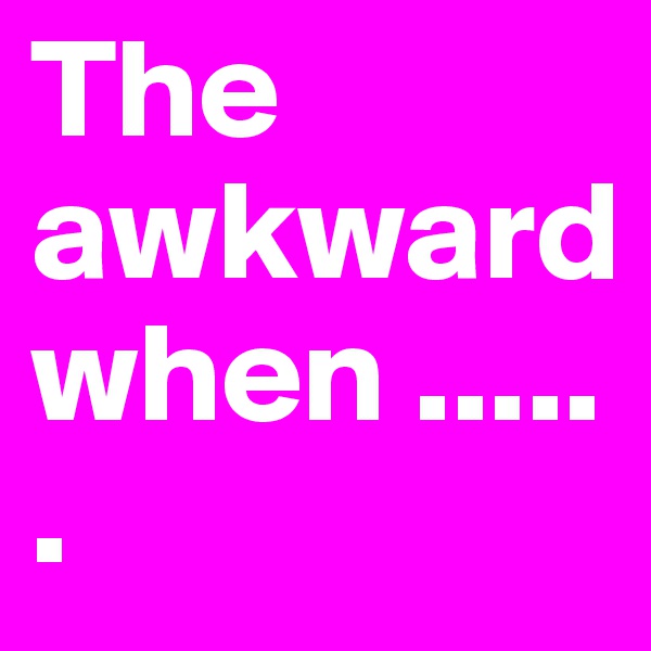 The awkward when ......