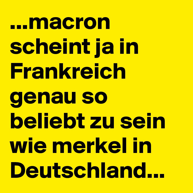 ...macron scheint ja in Frankreich genau so beliebt zu sein wie merkel in Deutschland...