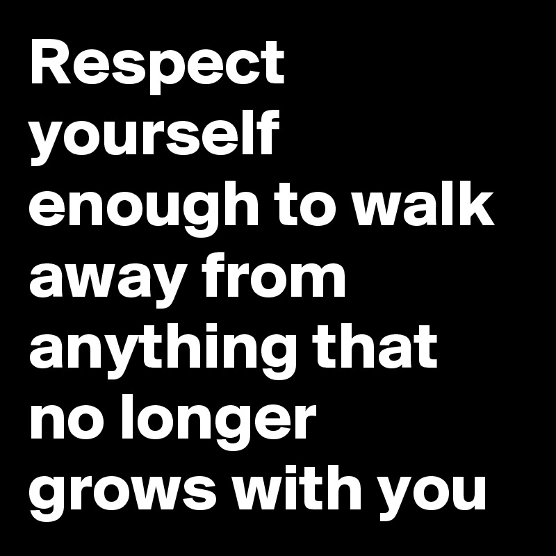 Respect yourself enough to walk away from anything that no longer grows with you