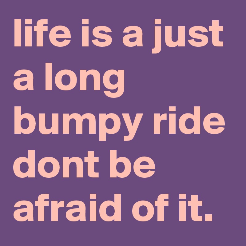 life is a just a long bumpy ride dont be afraid of it.