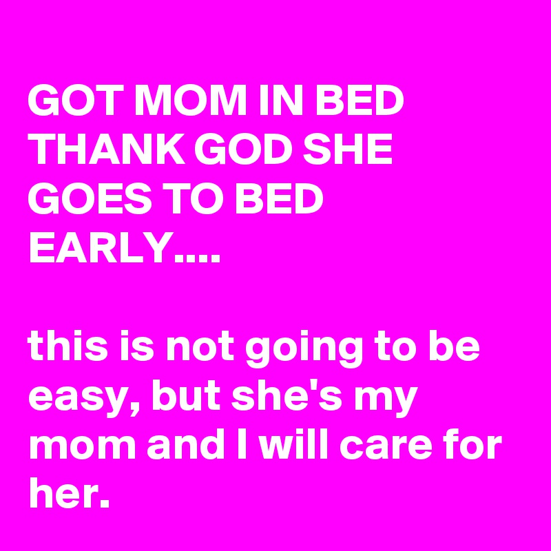 
GOT MOM IN BED THANK GOD SHE GOES TO BED EARLY....

this is not going to be easy, but she's my mom and I will care for her.