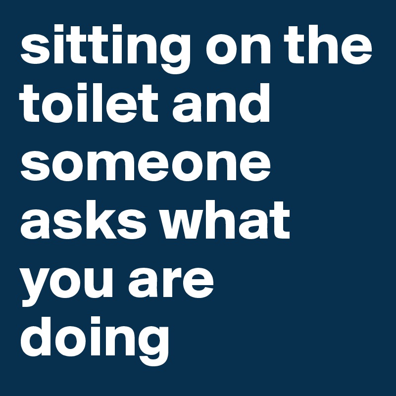 sitting on the toilet and someone asks what you are doing