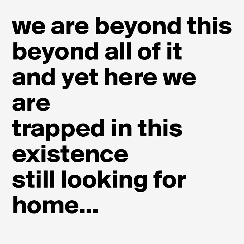 we are beyond this
beyond all of it
and yet here we are
trapped in this existence
still looking for home...