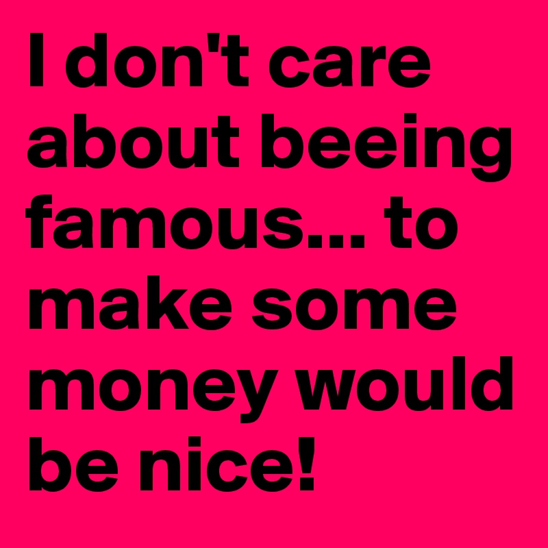 I don't care about beeing famous... to make some money would be nice!