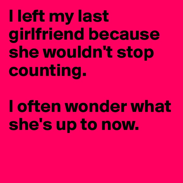 I left my last girlfriend because she wouldn't stop counting. 

I often wonder what she's up to now.

