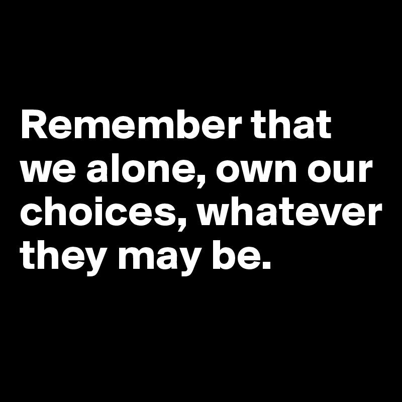 

Remember that we alone, own our choices, whatever they may be.

