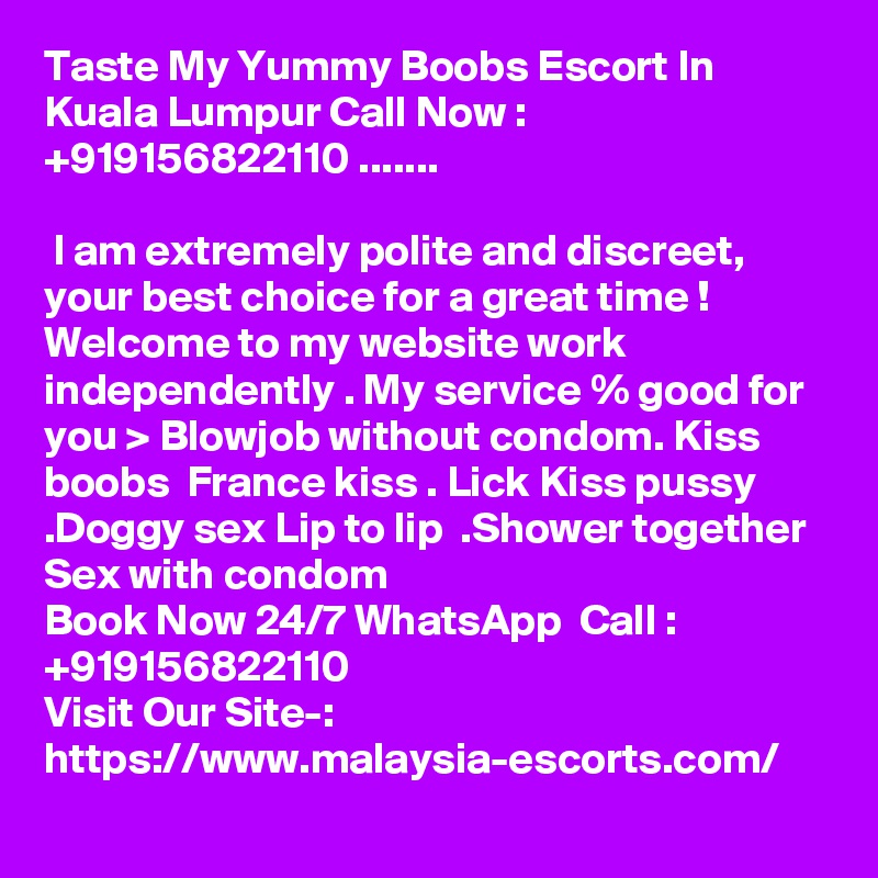 Taste My Yummy Boobs Escort In Kuala Lumpur Call Now : +919156822110 .......

 I am extremely polite and discreet, your best choice for a great time ! Welcome to my website work independently . My service % good for you > Blowjob without condom. Kiss boobs  France kiss . Lick Kiss pussy .Doggy sex Lip to lip  .Shower together  Sex with condom 
Book Now 24/7 WhatsApp  Call : +919156822110                                            
Visit Our Site-: https://www.malaysia-escorts.com/
