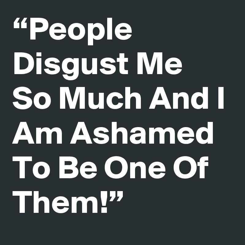 “People Disgust Me So Much And I Am Ashamed To Be One Of Them!”