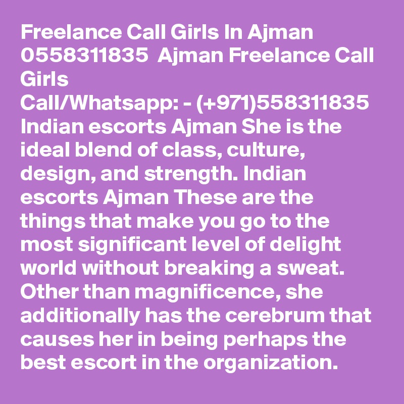 Freelance Call Girls In Ajman  0558311835  Ajman Freelance Call Girls
Call/Whatsapp: - (+971)558311835 Indian escorts Ajman She is the ideal blend of class, culture, design, and strength. Indian escorts Ajman These are the things that make you go to the most significant level of delight world without breaking a sweat. Other than magnificence, she additionally has the cerebrum that causes her in being perhaps the best escort in the organization. 