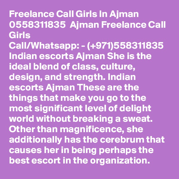 Freelance Call Girls In Ajman  0558311835  Ajman Freelance Call Girls
Call/Whatsapp: - (+971)558311835 Indian escorts Ajman She is the ideal blend of class, culture, design, and strength. Indian escorts Ajman These are the things that make you go to the most significant level of delight world without breaking a sweat. Other than magnificence, she additionally has the cerebrum that causes her in being perhaps the best escort in the organization. 