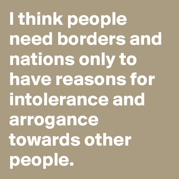 I think people need borders and nations only to have reasons for intolerance and arrogance towards other people.