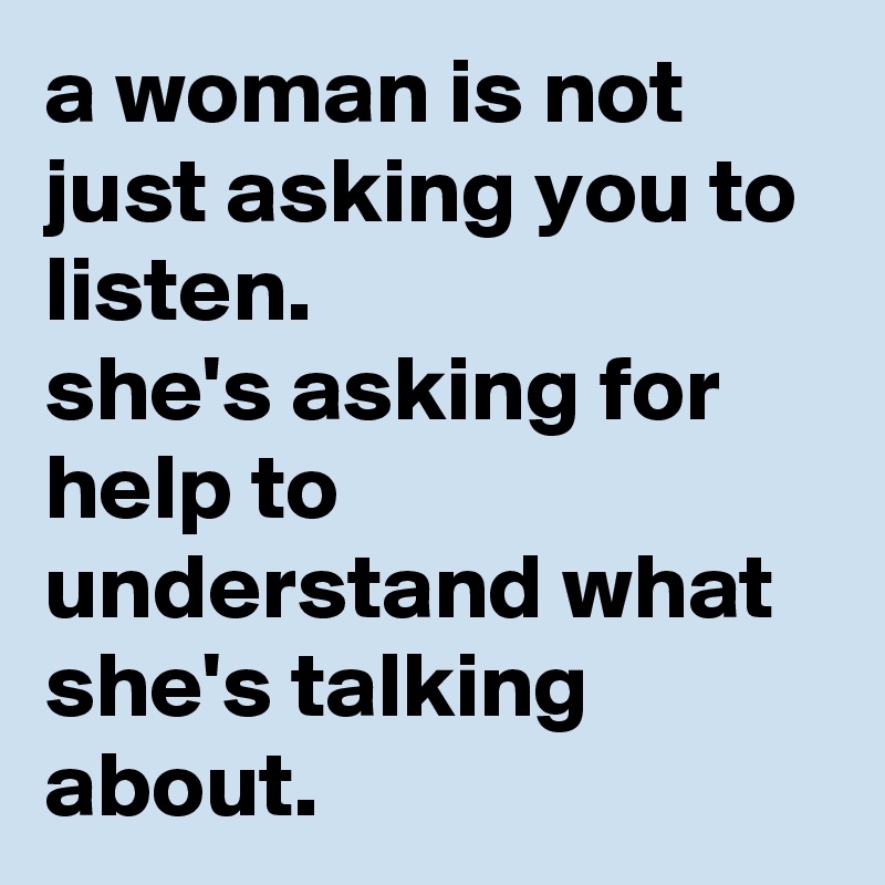 a woman is not just asking you to listen. 
she's asking for help to understand what she's talking about.