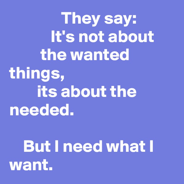                They say: 
            It's not about 
         the wanted things,
        its about the needed.

    But I need what I want.
