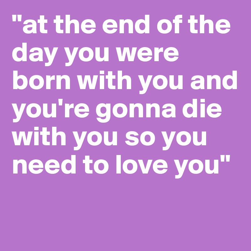 "at the end of the day you were born with you and you're gonna die with you so you need to love you" 
