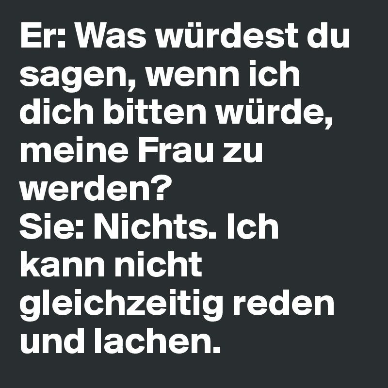 Er: Was würdest du sagen, wenn ich dich bitten würde, meine Frau zu werden?
Sie: Nichts. Ich kann nicht gleichzeitig reden und lachen.