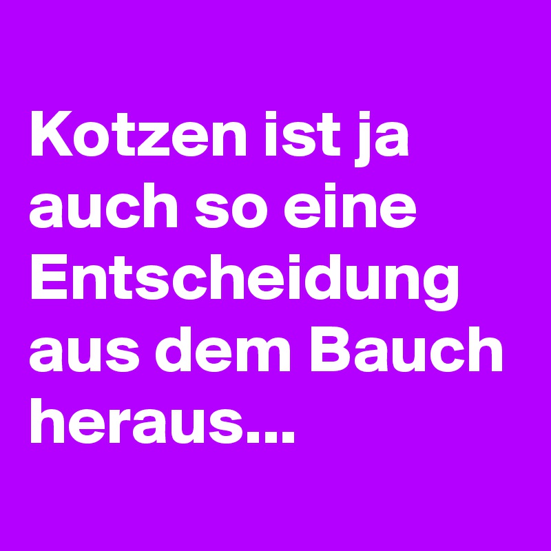 
Kotzen ist ja auch so eine Entscheidung aus dem Bauch heraus...