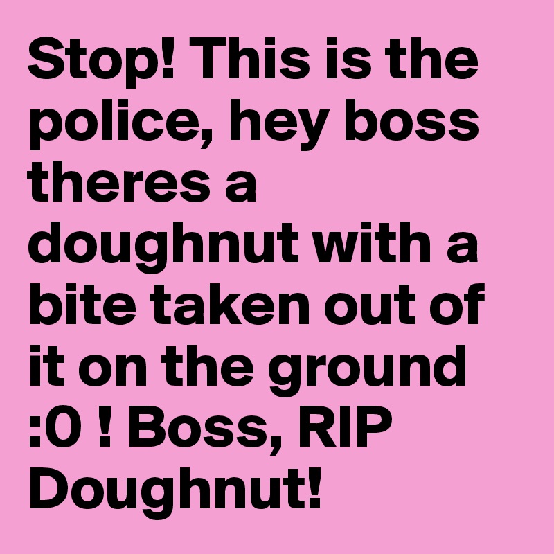 Stop! This is the police, hey boss theres a doughnut with a bite taken out of it on the ground      :0 ! Boss, RIP Doughnut! 