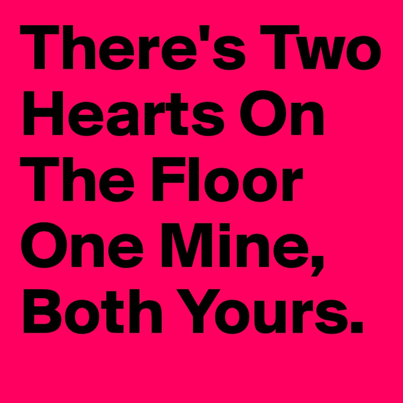 There's Two Hearts On The Floor One Mine, Both Yours. 