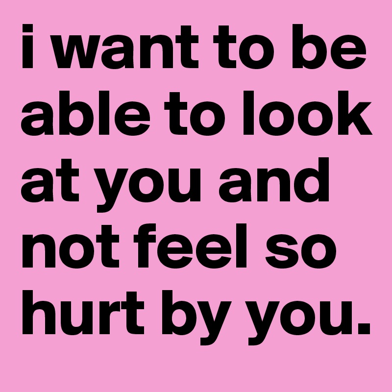 i want to be able to look at you and not feel so hurt by you.